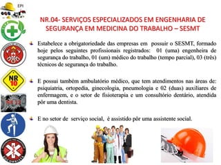 Estabelece a obrigatoriedade das empresas em possuir o SESMT, formado
hoje pelos seguintes profissionais registrados: 01 (uma) engenheira de
segurança do trabalho, 01 (um) médico do trabalho (tempo parcial), 03 (três)
técnicos de segurança do trabalho.
E possui também ambulatório médico, que tem atendimentos nas áreas de:
psiquiatria, ortopedia, ginecologia, pneumologia e 02 (duas) auxiliares de
enfermagem, e o setor de fisioterapia e um consultório dentário, atendida
pôr uma dentista.
E no setor de serviço social, é assistido pôr uma assistente social.
NR.04- SERVIÇOS ESPECIALIZADOS EM ENGENHARIA DE
SEGURANÇA EM MEDICINA DO TRABALHO – SESMT
 