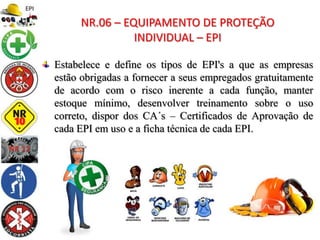 Estabelece e define os tipos de EPI's a que as empresas
estão obrigadas a fornecer a seus empregados gratuitamente
de acordo com o risco inerente a cada função, manter
estoque mínimo, desenvolver treinamento sobre o uso
correto, dispor dos CA´s – Certificados de Aprovação de
cada EPI em uso e a ficha técnica de cada EPI.
NR.06 – EQUIPAMENTO DE PROTEÇÃO
INDIVIDUAL – EPI
 