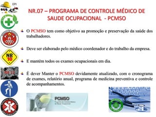 O PCMSO tem como objetivo aa promoção e preservação da saúde dos
trabalhadores.
Deve ser elaborado pelo médico coordenador e do trabalho da empresa.
E mantém todos os exames ocupacionais em dia.
É dever Manter o PCMSO devidamente atualizado, com o cronograma
de exames, relatório anual, programa de medicina preventiva e controle
de acompanhamentos.
NR.07 – PROGRAMA DE CONTROLE MÉDICO DE
SAUDE OCUPACIONAL - PCMSO
 