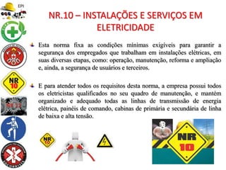 Esta norma fixa as condições mínimas exigíveis para garantir a
segurança dos empregados que trabalham em instalações elétricas, em
suas diversas etapas, como: operação, manutenção, reforma e ampliação
e, ainda, a segurança de usuários e terceiros.
E para atender todos os requisitos desta norma, a empresa possui todos
os eletricistas qualificados no seu quadro de manutenção, e mantém
organizado e adequado todas as linhas de transmissão de energia
elétrica, painéis de comando, cabinas de primária e secundária de linha
de baixa e alta tensão.
NR.10 – INSTALAÇÕES E SERVIÇOS EM
ELETRICIDADE
 