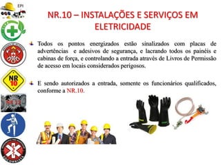 Todos os pontos energizados estão sinalizados com placas de
advertências e adesivos de segurança, e lacrando todos os painéis e
cabinas de força, e controlando a entrada através de Livros de Permissão
de acesso em locais considerados perigosos.
E sendo autorizados a entrada, somente os funcionários qualificados,
conforme a NR.10.
NR.10 – INSTALAÇÕES E SERVIÇOS EM
ELETRICIDADE
 