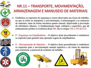 Estabelece os requisitos de segurança a serem observados nos locais de trabalho,
no que se refere ao transporte, à movimentação, à armazenagem e ao manuseio
de materiais, tanto de forma mecânica quanto manual, objetivando a prevenção
de infortúnios laborais. A fundamentação legal, ordinária e específica, que dá
embasamento jurídico à existência desta NR, são os artigos 182 e 183 da CLT.
P - Segurança em Empilhadeiras – O objetivo deste procedimento é estabelecer
os requisitos para garantir uma operação segura de empilhadeiras.
P – Movimentação de Materiais - O objetivo deste procedimento é estabelecer
os requisitos para a movimentação manual repetitiva e de rotina de materiais
para minimizar o potencial de acidentes de trabalho.
NR.11 – TRANSPORTE, MOVIMENTAÇÃO,
ARMAZENAGEM E MANUSEIO DE MATERIAIS
 