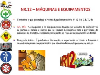 Conforme o que estabelece a Norma Regulamentadora nº 12 e a C.L.T., do
Art. 184. As máquinas e os equipamentos deverão ser dotados de dispositivos
de partida e parada e outros que se fizerem necessários para a prevenção de
acidentes do trabalho, especialmente quanto ao risco de acionamento acidental.
Parágrafo único. É proibida a fabricação, a importação, a venda, a locação e
ouso de máquinas e equipamentos que não atendam ao disposto neste artigo.
NR.12 – MÁQUINAS E EQUIPAMENTOS
 