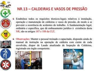 Estabelece todos os requisitos técnicos-legais relativos à instalação,
operação e manutenção de caldeiras e vasos de pressão, de modo a se
prevenir a ocorrência de acidentes do trabalho. A fundamentação legal,
ordinária e específica, que dá embasamento jurídico à existência desta
NR, são os artigos 187 e 188 da CLT.
Observações: Manter o pessoal treinado e capacitado, dispondo ainda de
manual de instrução na operação de caldeira com ciente de cada
envolvido, dispor de Laudo atualizado de Inspeção de Caldeiras,
registrado em órgão competente.
NR.13 – CALDEIRAS E VASOS DE PRESSÃO
 