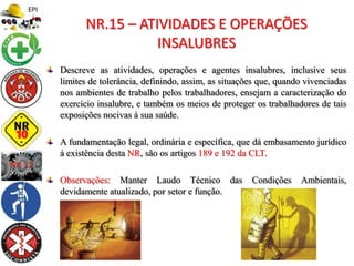Descreve as atividades, operações e agentes insalubres, inclusive seus
limites de tolerância, definindo, assim, as situações que, quando vivenciadas
nos ambientes de trabalho pelos trabalhadores, ensejam a caracterização do
exercício insalubre, e também os meios de proteger os trabalhadores de tais
exposições nocivas à sua saúde.
A fundamentação legal, ordinária e específica, que dá embasamento jurídico
à existência desta NR, são os artigos 189 e 192 da CLT.
Observações: Manter Laudo Técnico das Condições Ambientais,
devidamente atualizado, por setor e função.
NR.15 – ATIVIDADES E OPERAÇÕES
INSALUBRES
 