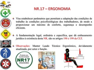 Visa estabelecer parâmetros que permitam a adaptação das condições de
trabalho às condições psicofisiológicas dos trabalhadores, de modo a
proporcionar um máximo de conforto, segurança e desempenho
eficiente.
A fundamentação legal, ordinária e específica, que dá embasamento
jurídico à existência desta NR, são os artigos 198 e 199 da CLT.
Observações: Manter Laudo Técnico Ergonômico, devidamente
atualizado, por setor e função.
NR.17 – ERGONOMIA
 