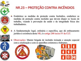 Estabelece as medidas de proteção contra Incêndios, estabelece as
medidas de proteção contra incêndio que devem dispor os locais de
trabalho, visando à prevenção da saúde e da integridade física dos
trabalhadores.
A fundamentação legal, ordinária e específica, que dá embasamento
jurídico à existência desta NR, é o artigo 200 inciso IV da CLT.
Observações: Manter brigada de incêndio treinada e atenção especial
com a sinalização e com os aparelhos extintores e hidrantes.
NR.23 – PROTEÇÃO CONTRA INCÊNDIOS
 