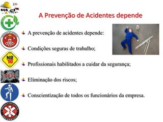 A prevenção de acidentes depende:
Condições seguras de trabalho;
Profissionais habilitados a cuidar da segurança;
Eliminação dos riscos;
Conscientização de todos os funcionários da empresa.
A Prevenção de Acidentes depende
 