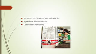  No mundo todo o método mais utilizados é a
 ingestão de produtos tóxicos
 ( pesticidas e herbicidas),
 