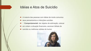 Idéias e Atos de Suicídio
 A maioria das pessoas com idéias de morte comunica
 seus pensamentos e intenções suicidas.
 Comportamental: dar objetos de estimação, colocar
 em ordem a situação financeira, escrever bilhete de
 suicídio ou melhoras súbitas do humor.
 