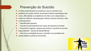 Prevenção do Suicídio
 A visão predominante da medicina é que o suicídio é um
 problema de saúde mental, associada a fatores psicológico tais
 como, dificuldade ou impotência em lidar com a depressão, o
 medo da violência, desemprego e fatores sociais inerente á vida
 contemporânea.
 Identificação precoce
 Correto encaminhamento de casos de transtorno mentais
 Encaminha urgente a pessoa que tentou o suicídio ao serviço
 Especializado – Centro de Saúde Mental
 Informar a sociedade de que o suicídio é um problema de
 saúde pública e pode ser prevenido.
 