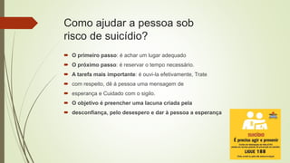 Como ajudar a pessoa sob
risco de suicídio?
 O primeiro passo: é achar um lugar adequado
 O próximo passo: é reservar o tempo necessário.
 A tarefa mais importante: é ouvi-la efetivamente, Trate
 com respeito, dê á pessoa uma mensagem de
 esperança e Cuidado com o sigilo.
 O objetivo é preencher uma lacuna criada pela
 desconfiança, pelo desespero e dar à pessoa a esperança
 