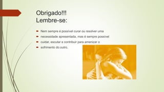 Obrigado!!!
Lembre-se:
 Nem sempre é possível curar ou resolver uma
 necessidade apresentada, mas é sempre possível
 cuidar, escutar e contribuir para amenizar o
 sofrimento do outro.
 