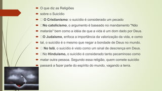  O que diz as Religiões
 sobre o Suicídio
 O Cristianismo: o suicídio é considerado um pecado
 No catolicismo, o argumento é baseado no mandamento "Não
 matarás" bem como a idéia de que a vida é um dom dado por Deus.
 O Judaísmo, enfoca a importância da valorização da vida, e como
 tal, o suicídio é o mesmo que negar a bondade de Deus no mundo.
 No Islã, o suicídio é visto como um sinal de descrença em Deus.
 No Hinduísmo, o suicídio é considerado tanto pecaminoso como
 matar outra pessoa. Segundo essa religião, quem comete suicídio
 passará a fazer parte do espírito do mundo, vagando a terra.
 