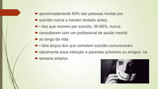  aproximadamente 60% das pessoas mortas por
 suicídio nunca o haviam tentado antes;
 • dos que morrem por suicídio, 50-60%, nunca
 consultaram com um profissional de saúde mental
 ao longo da vida;
 • dois terços dos que cometem suicídio comunicaram
 claramente essa intenção a parentes próximos ou amigos, na
 semana anterior.
 