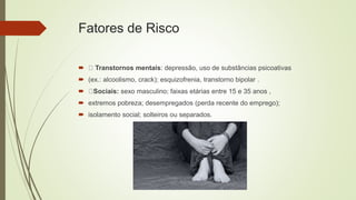 Fatores de Risco
 Transtornos mentais: depressão, uso de substâncias psicoativas
 (ex.: alcoolismo, crack); esquizofrenia, transtorno bipolar .
 Sociais: sexo masculino; faixas etárias entre 15 e 35 anos ,
 extremos pobreza; desempregados (perda recente do emprego);
 isolamento social; solteiros ou separados.
 