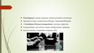  Psicológicos: perdas recentes; dinâmica familiar conturbada;
 desespero/culpa; Vergonha/humilhação, Separação/Rejeição
 Condições Clínicas Incapacitante: doenças orgânicas
 incapacitantes; dor crônica; lesões desfigurantes ,epilepsia;
 trauma medular; neoplasias malignas; Aids.
 