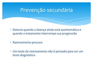 Detecta quando a doença ainda está assintomática e
quando o tratamento interrompe sua progressão
Rastreamento precoce
Um teste de rastreamento não é pensado para ser um
teste diagnóstico
Prevenção secundária
 