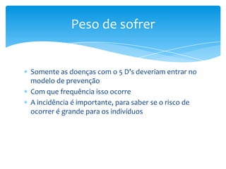 Somente as doenças com o 5 D’s deveriam entrar no
modelo de prevenção
Com que frequência isso ocorre
A incidência é importante, para saber se o risco de
ocorrer é grande para os indivíduos
Peso de sofrer
 
