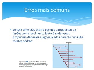 Length-time bias ocorre por que a proporção de
lesões com crescimento lento é maior que a
proporção daqueles diagnosticados durante consulta
médica padrão
Erros mais comuns
 