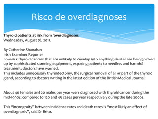 Risco de overdiagnoses
Thyroid patients at risk from ‘overdiagnoses’
Wednesday, August 28, 2013
By Catherine Shanahan
Irish Examiner Reporter
Low-risk thyroid cancers that are unlikely to develop into anything sinister are being picked
up by sophisticated scanning equipment, exposing patients to needless and harmful
treatment, doctors have warned.
This includes unnecessary thyroidectomy, the surgical removal of all or part of the thyroid
gland, according to doctors writing in the latest edition of the British Medical Journal.
About 40 females and 20 males per year were diagnosed with thyroid cancer during the
mid-1990s, compared to 120 and 45 cases per year respectively during the late 2000s.
This “incongruity” between incidence rates and death rates is “most likely an effect of
overdiagnosis”, said Dr Brito.
 
