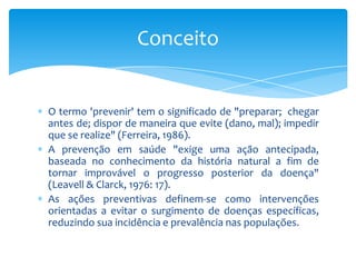 O termo 'prevenir' tem o significado de "preparar; chegar
antes de; dispor de maneira que evite (dano, mal); impedir
que se realize" (Ferreira, 1986).
A prevenção em saúde "exige uma ação antecipada,
baseada no conhecimento da história natural a fim de
tornar improvável o progresso posterior da doença"
(Leavell & Clarck, 1976: 17).
As ações preventivas definem-se como intervenções
orientadas a evitar o surgimento de doenças específicas,
reduzindo sua incidência e prevalência nas populações.
Conceito
 