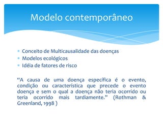 Conceito de Multicausalidade das doenças
Modelos ecológicos
Idéia de fatores de risco
“A causa de uma doença específica é o evento,
condição ou característica que precede o evento
doença e sem o qual a doença não teria ocorrido ou
teria ocorrido mais tardiamente.” (Rothman &
Greenland, 1998 )
Modelo contemporâneo
 
