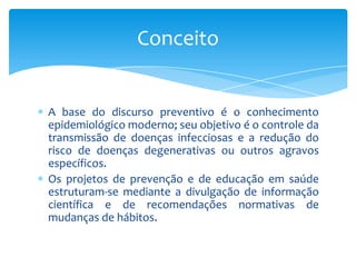 A base do discurso preventivo é o conhecimento
epidemiológico moderno; seu objetivo é o controle da
transmissão de doenças infecciosas e a redução do
risco de doenças degenerativas ou outros agravos
específicos.
Os projetos de prevenção e de educação em saúde
estruturam-se mediante a divulgação de informação
científica e de recomendações normativas de
mudanças de hábitos.
Conceito
 