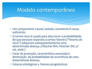 Um componente causal, isolado, raramente é causa
suficiente.
O termo risco é usado para descrever a probabilidade
de que pessoas expostas a certos fatores (“fatores de
risco”) adquiram subseqüentemente uma
determinada doença. (Fletcher RW, Fletcher SW, 4ª
ed, 2006.)
Fator de proteção: característica associada à
diminuição da probabilidade de ocorrência de uma
determinada doença.
Fatores etiológicos x Fatores prognósticos
Modelo contemporâneo
 