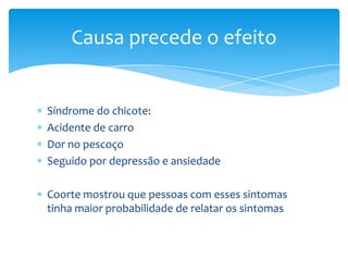 Síndrome do chicote:
Acidente de carro
Dor no pescoço
Seguido por depressão e ansiedade
Coorte mostrou que pessoas com esses sintomas
tinha maior probabilidade de relatar os sintomas
Causa precede o efeito
 