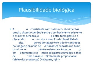 A o consistente com outros co- nhecimentos
preciso alguma coerência entre o conhecimento existente
e os novos achados. A o entre fumo passivo e
câncer de o um dos exemplos da plausibilidade
gica. genos do tabaco têm sido encontrados
no sangue e na urina de o-fumantes expostos ao fumo
passi- vo. A o entre o risco de câncer de o
em o-fumantes e o mero de cigarros fumados e anos
de o do fumante diretamente proporcional
(efeito dose-resposta) (Hirayama, 1981).
Plausibilidade biológica
 