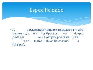 A o esta especificamente associada a um tipo
de doença, e o a rios tipos (esse um rio que
pode ser vel). Exemplo: poeira da lica e
o de ltiplos dulos fibrosos no o
(silicose).
Especificidade
 