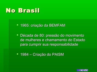 No BrasilNo Brasil
 1965: criação da BEMFAM1965: criação da BEMFAM
 Década de 80: pressão do movimentoDécada de 80: pressão do movimento
de mulheres e chamamento do Estadode mulheres e chamamento do Estado
para cumprir sua responsabilidadepara cumprir sua responsabilidade
 1984 – Criação do PAISM1984 – Criação do PAISM
 