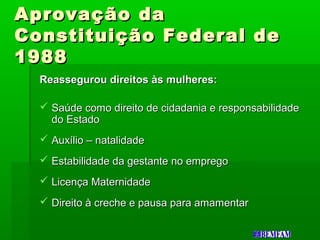 Aprovação daAprovação da
Constituição Federal deConstituição Federal de
19881988
Reassegurou direitos às mulheres:Reassegurou direitos às mulheres:
 Saúde como direito de cidadania e responsabilidadeSaúde como direito de cidadania e responsabilidade
do Estadodo Estado
 Auxílio – natalidadeAuxílio – natalidade
 Estabilidade da gestante no empregoEstabilidade da gestante no emprego
 Licença MaternidadeLicença Maternidade
 Direito à creche e pausa para amamentarDireito à creche e pausa para amamentar
 