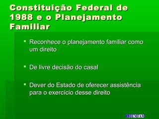 Constituição Federal deConstituição Federal de
1988 e o Planejamento1988 e o Planejamento
FamiliarFamiliar
 Reconhece o planejamento familiar comoReconhece o planejamento familiar como
um direitoum direito
 De livre decisão do casalDe livre decisão do casal
 Dever do Estado de oferecer assistênciaDever do Estado de oferecer assistência
para o exercício desse direitopara o exercício desse direito
 