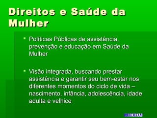 Direitos e Saúde daDireitos e Saúde da
MulherMulher
 Políticas Públicas de assistência,Políticas Públicas de assistência,
prevenção e educação em Saúde daprevenção e educação em Saúde da
MulherMulher
 Visão integrada, buscando prestarVisão integrada, buscando prestar
assistência e garantir seu bem-estar nosassistência e garantir seu bem-estar nos
diferentes momentos do ciclo de vida –diferentes momentos do ciclo de vida –
nascimento, infância, adolescência, idadenascimento, infância, adolescência, idade
adulta e velhiceadulta e velhice
 