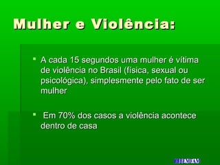 Mulher e Violência:Mulher e Violência:
 A cada 15 segundos uma mulher é vítimaA cada 15 segundos uma mulher é vítima
de violência no Brasil (física, sexual oude violência no Brasil (física, sexual ou
psicológica), simplesmente pelo fato de serpsicológica), simplesmente pelo fato de ser
mulhermulher
 Em 70% dos casos a violência aconteceEm 70% dos casos a violência acontece
dentro de casadentro de casa
 