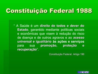 Constituição Federal 1988Constituição Federal 1988
“ A Saúde é um direito de todos e dever dodireito de todos e dever do
EstadoEstado, garantido mediante políticas sociais
e econômicas que visem à redução do risco
de doença e de outros agravos e ao acessoacesso
universal e igualitáriouniversal e igualitário às ações e serviços
para sua promoção, proteção epromoção, proteção e
recuperaçãorecuperação”.
Constituição Federal,Constituição Federal, Artigo 196Artigo 196
 