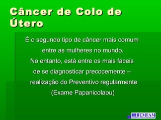 Câncer de Colo deCâncer de Colo de
ÚteroÚtero
É o segundo tipo de câncer mais comumÉ o segundo tipo de câncer mais comum
entre as mulheres no mundo.entre as mulheres no mundo.
No entanto, está entre os mais fáceisNo entanto, está entre os mais fáceis
de se diagnosticar precocemente –de se diagnosticar precocemente –
realização do Preventivo regularmenterealização do Preventivo regularmente
(Exame Papanicolaou)(Exame Papanicolaou)
 