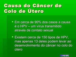 Causa do Câncer deCausa do Câncer de
Colo de ÚteroColo de Útero
 Em cerca de 90% dos casos a causaEm cerca de 90% dos casos a causa
é o HPV – um vírus transmitidoé o HPV – um vírus transmitido
através de contato sexualatravés de contato sexual
 Existem cerca de 150 tipos de HPV,Existem cerca de 150 tipos de HPV,
mas apenas 13 deles podem levar aomas apenas 13 deles podem levar ao
desenvolvimento do câncer no colo dodesenvolvimento do câncer no colo do
úteroútero
 