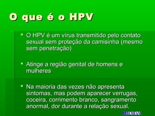 O que é o HPVO que é o HPV
 O HPV é um vírus transmitido pelo contatoO HPV é um vírus transmitido pelo contato
sexual sem proteção da camisinha (mesmosexual sem proteção da camisinha (mesmo
sem penetração)sem penetração)
 Atinge a região genital de homens eAtinge a região genital de homens e
mulheresmulheres
 Na maioria das vezes não apresentaNa maioria das vezes não apresenta
sintomas, mas podem aparecer verrugas,sintomas, mas podem aparecer verrugas,
coceira, corrimento branco, sangramentococeira, corrimento branco, sangramento
anormal, dor durante a relação sexual.anormal, dor durante a relação sexual.
 