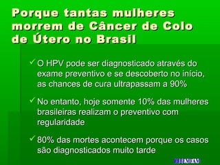 Porque tantas mulheresPorque tantas mulheres
morrem de Câncer de Colomorrem de Câncer de Colo
de Útero no Brasilde Útero no Brasil
 O HPV pode ser diagnosticado através doO HPV pode ser diagnosticado através do
exame preventivo e se descoberto no início,exame preventivo e se descoberto no início,
as chances de cura ultrapassam a 90%as chances de cura ultrapassam a 90%
 No entanto, hoje somente 10% das mulheresNo entanto, hoje somente 10% das mulheres
brasileiras realizam o preventivo combrasileiras realizam o preventivo com
regularidaderegularidade
 80% das mortes acontecem porque os casos80% das mortes acontecem porque os casos
são diagnosticados muito tardesão diagnosticados muito tarde
 