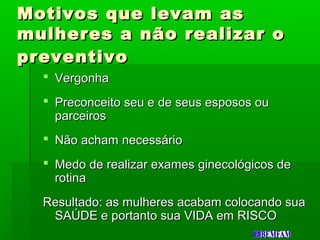Motivos que levam asMotivos que levam as
mulheres a não realizar omulheres a não realizar o
preventivopreventivo
 VergonhaVergonha
 Preconceito seu e de seus esposos ouPreconceito seu e de seus esposos ou
parceirosparceiros
 Não acham necessárioNão acham necessário
 Medo de realizar exames ginecológicos deMedo de realizar exames ginecológicos de
rotinarotina
Resultado: as mulheres acabam colocando suaResultado: as mulheres acabam colocando sua
SAÚDE e portanto sua VIDA em RISCOSAÚDE e portanto sua VIDA em RISCO
 