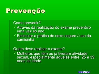 PrevençãoPrevenção
Como prevenir?Como prevenir?
 Através da realização do exame preventivoAtravés da realização do exame preventivo
uma vez ao anouma vez ao ano
 Estimular a prática de sexo seguro / uso daEstimular a prática de sexo seguro / uso da
camisinhacamisinha
Quem deve realizar o exame?Quem deve realizar o exame?
 Mulheres que têm ou já tiveram atividadeMulheres que têm ou já tiveram atividade
sexual, especialmente aquelas entre 25 e 59sexual, especialmente aquelas entre 25 e 59
anos de idadeanos de idade
 