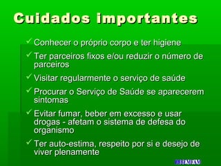 Cuidados importantesCuidados importantes
 Conhecer o próprio corpo e ter higieneConhecer o próprio corpo e ter higiene
 Ter parceiros fixos e/ou reduzir o número deTer parceiros fixos e/ou reduzir o número de
parceirosparceiros
 Visitar regularmente o serviço de saúdeVisitar regularmente o serviço de saúde
 Procurar o Serviço de Saúde se apareceremProcurar o Serviço de Saúde se aparecerem
sintomassintomas
 Evitar fumar, beber em excesso e usarEvitar fumar, beber em excesso e usar
drogas - afetam o sistema de defesa dodrogas - afetam o sistema de defesa do
organismoorganismo
 Ter auto-estima, respeito por si e desejo deTer auto-estima, respeito por si e desejo de
viver plenamenteviver plenamente
 
