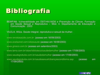 BibliografiaBibliografia
BEMFAM. Vulnerabilidade em DST/HIV/AIDS e Prevenção de Câncer. FormaçãoBEMFAM. Vulnerabilidade em DST/HIV/AIDS e Prevenção de Câncer. Formação
em Saúde Sexual e Reprodutiva – Mód. 4. Departamento de Educação eem Saúde Sexual e Reprodutiva – Mód. 4. Departamento de Educação e
Comunicação . 2003Comunicação . 2003
VILELA, Wilza. Saúde integral, reprodutiva e sexual da mulher.VILELA, Wilza. Saúde integral, reprodutiva e sexual da mulher.
www.revistasaúde.com.brwww.revistasaúde.com.br (acesso em 16/09/2003)(acesso em 16/09/2003)
www.ecelsanet.com/sitessaudewww.ecelsanet.com/sitessaude (acesso em 16/09/2003)(acesso em 16/09/2003)
www.gineco.com.brwww.gineco.com.br (acesso em setembro/2003)(acesso em setembro/2003)
www.terra.com.br/istoe/biblioteca/saudedamulherwww.terra.com.br/istoe/biblioteca/saudedamulher (acesso em 17/09/2003)(acesso em 17/09/2003)
www.saudegratuita.com.br/saudedamulherwww.saudegratuita.com.br/saudedamulher (acesso em 17/09/2003)(acesso em 17/09/2003)
www.saudegratuita.com.br/saudesexual/doençascondiloma.aspwww.saudegratuita.com.br/saudesexual/doençascondiloma.asp (acesso em(acesso em
17/09/2003)17/09/2003)
 