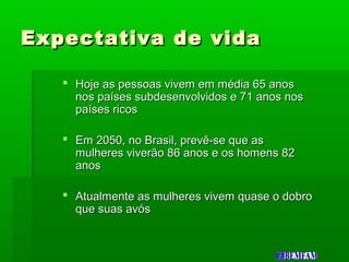 Expectativa de vidaExpectativa de vida
 Hoje as pessoas vivem em média 65 anosHoje as pessoas vivem em média 65 anos
nos países subdesenvolvidos e 71 anos nosnos países subdesenvolvidos e 71 anos nos
países ricospaíses ricos
 Em 2050, no Brasil, prevê-se que asEm 2050, no Brasil, prevê-se que as
mulheres viverão 86 anos e os homens 82mulheres viverão 86 anos e os homens 82
anosanos
 Atualmente as mulheres vivem quase o dobroAtualmente as mulheres vivem quase o dobro
que suas avósque suas avós
 