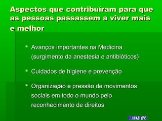 Aspectos que contribuíram para queAspectos que contribuíram para que
as pessoas passassem a viver maisas pessoas passassem a viver mais
e melhore melhor
 Avanços importantes na MedicinaAvanços importantes na Medicina
(surgimento da anestesia e antibióticos)(surgimento da anestesia e antibióticos)
 Cuidados de higiene e prevençãoCuidados de higiene e prevenção
 Organização e pressão de movimentosOrganização e pressão de movimentos
sociais em todo o mundo pelosociais em todo o mundo pelo
reconhecimento de direitosreconhecimento de direitos
 