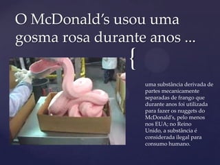 {
uma substância derivada de
partes mecanicamente
separadas de frango que
durante anos foi utilizada
para fazer os nuggets do
McDonald’s, pelo menos
nos EUA; no Reino
Unido, a substância é
considerada ilegal para
consumo humano.
O McDonald’s usou uma
gosma rosa durante anos ...
 