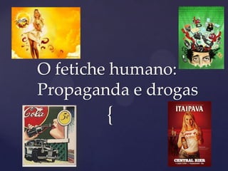{
O fetiche humano:
Propaganda e drogas
 